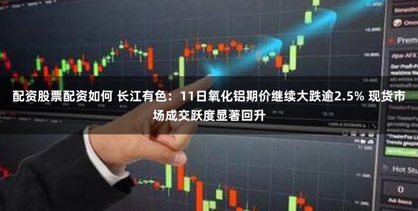 配资股票配资如何 长江有色：11日氧化铝期价继续大跌逾2.5% 现货市场成交跃度显著回升