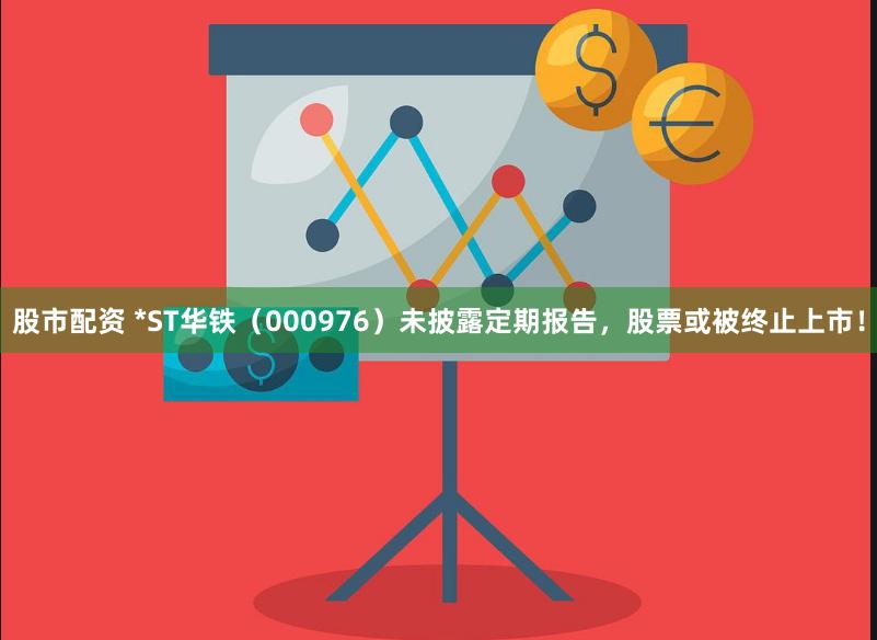 股市配资 *ST华铁（000976）未披露定期报告，股票或被终止上市！