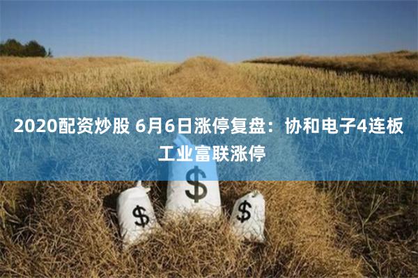 2020配资炒股 6月6日涨停复盘：协和电子4连板 工业富联涨停