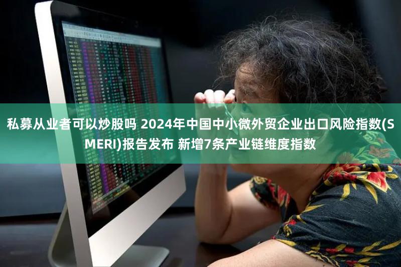 私募从业者可以炒股吗 2024年中国中小微外贸企业出口风险指数(SMERI)报告发布 新增7条产业链维度指数