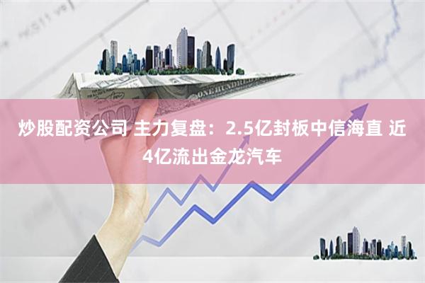 炒股配资公司 主力复盘：2.5亿封板中信海直 近4亿流出金龙汽车