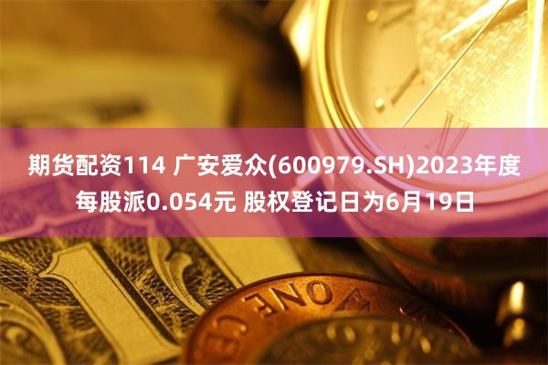 期货配资114 广安爱众(600979.SH)2023年度每股派0.054元 股权登记日为6月19日