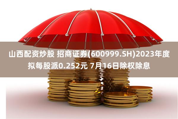 山西配资炒股 招商证券(600999.SH)2023年度拟每股派0.252元 7月16日除权除息