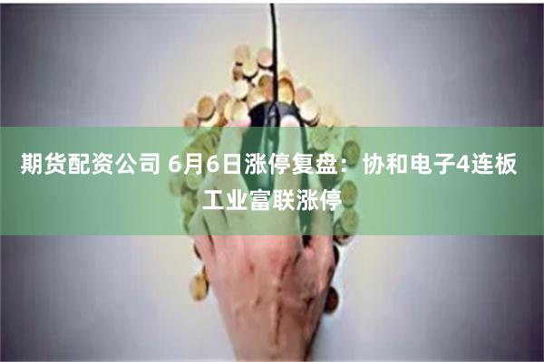 期货配资公司 6月6日涨停复盘：协和电子4连板 工业富联涨停