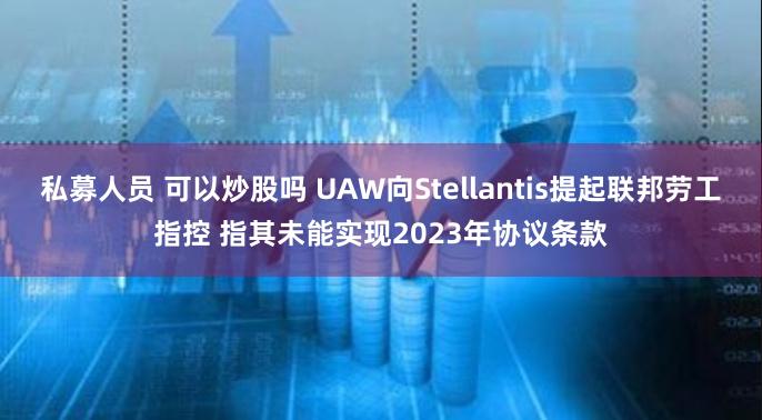 私募人员 可以炒股吗 UAW向Stellantis提起联邦劳工指控 指其未能实现2023年协议条款