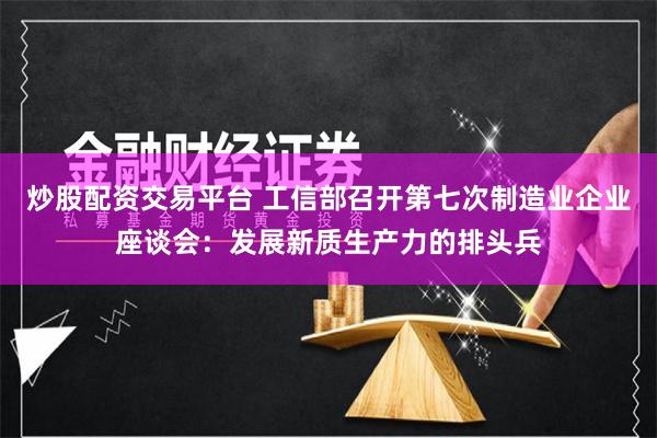 炒股配资交易平台 工信部召开第七次制造业企业座谈会：发展新质生产力的排头兵