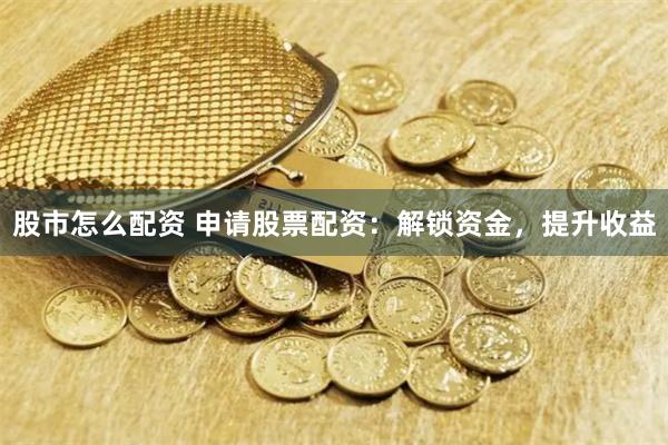 股市怎么配资 申请股票配资：解锁资金，提升收益