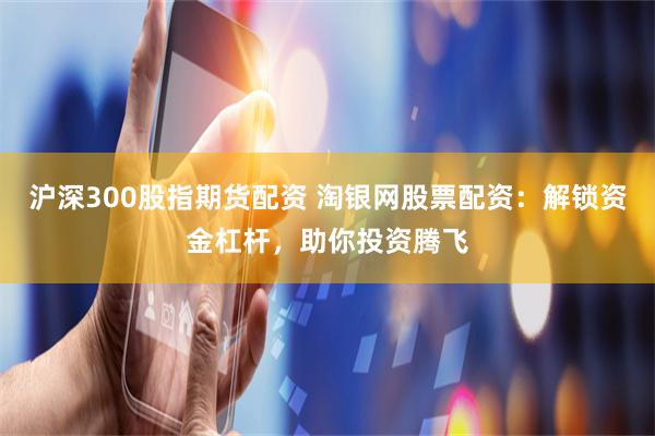 沪深300股指期货配资 淘银网股票配资：解锁资金杠杆，助你投资腾飞