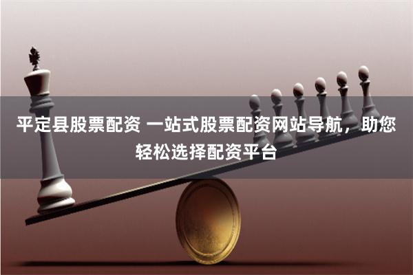 平定县股票配资 一站式股票配资网站导航，助您轻松选择配资平台
