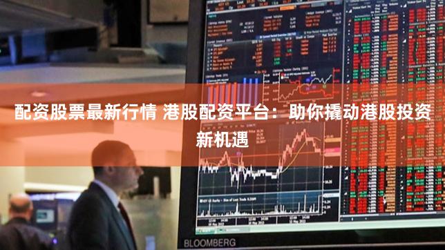 配资股票最新行情 港股配资平台：助你撬动港股投资新机遇