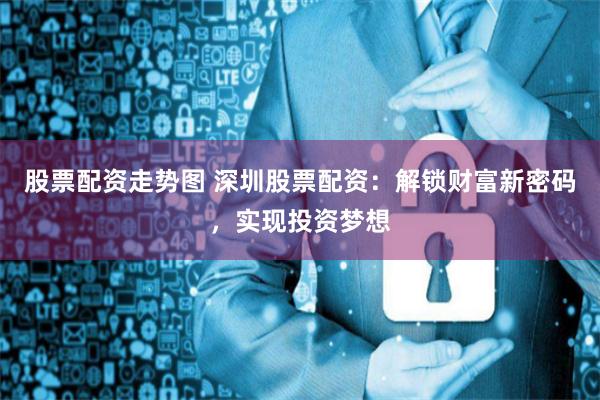 股票配资走势图 深圳股票配资：解锁财富新密码，实现投资梦想