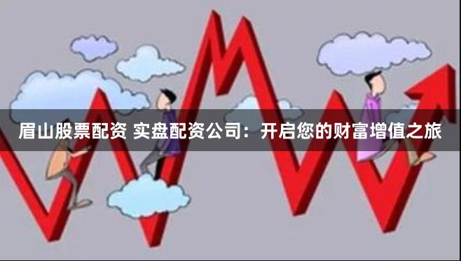 眉山股票配资 实盘配资公司：开启您的财富增值之旅