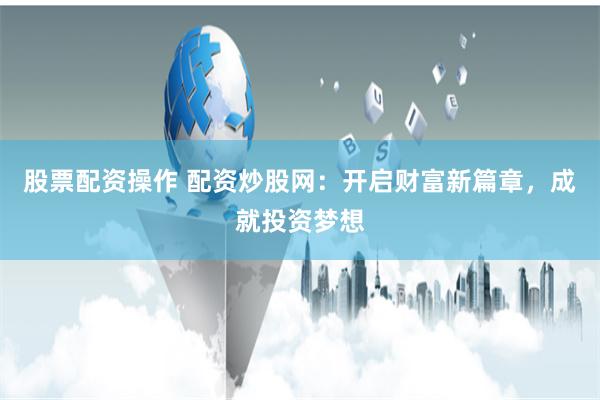 股票配资操作 配资炒股网：开启财富新篇章，成就投资梦想
