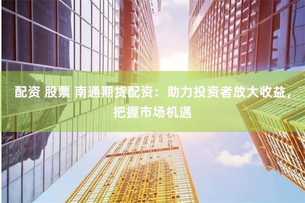 配资 股票 南通期货配资：助力投资者放大收益，把握市场机遇