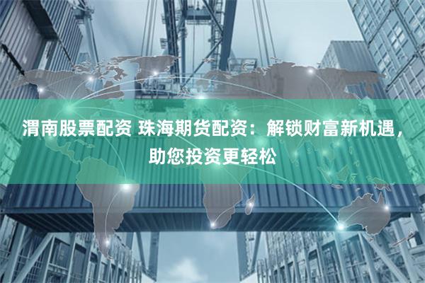 渭南股票配资 珠海期货配资：解锁财富新机遇，助您投资更轻松