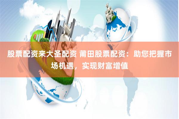 股票配资来大圣配资 莆田股票配资：助您把握市场机遇，实现财富增值