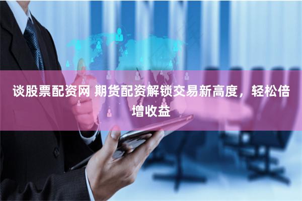 谈股票配资网 期货配资解锁交易新高度，轻松倍增收益