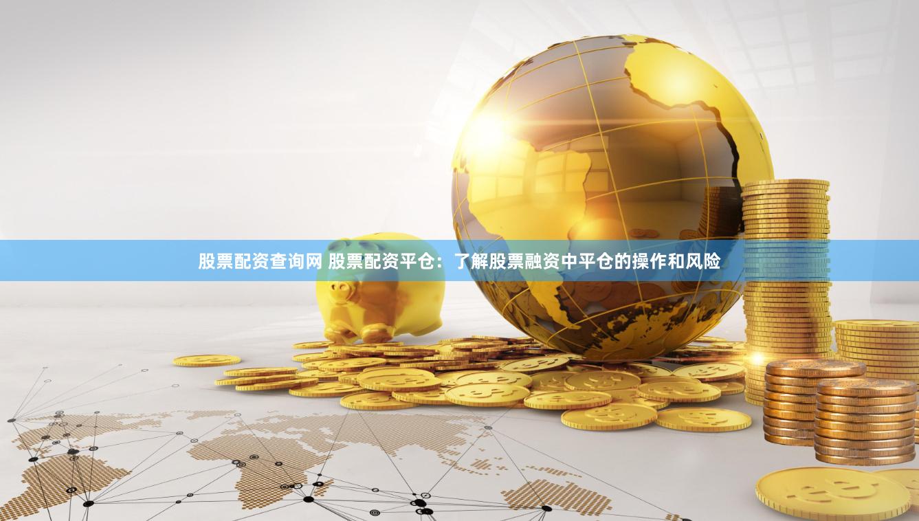 股票配资查询网 股票配资平仓：了解股票融资中平仓的操作和风险