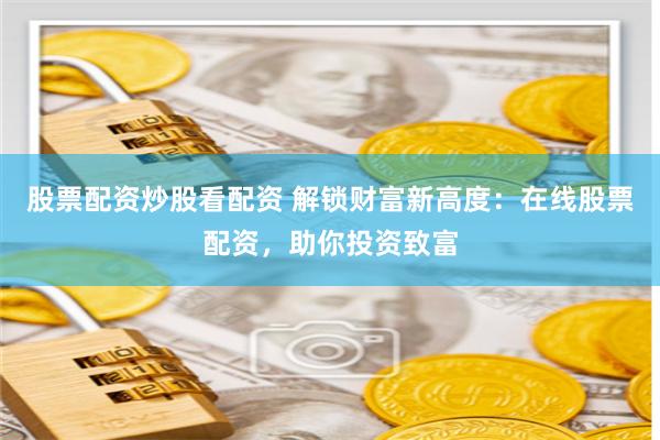 股票配资炒股看配资 解锁财富新高度：在线股票配资，助你投资致富