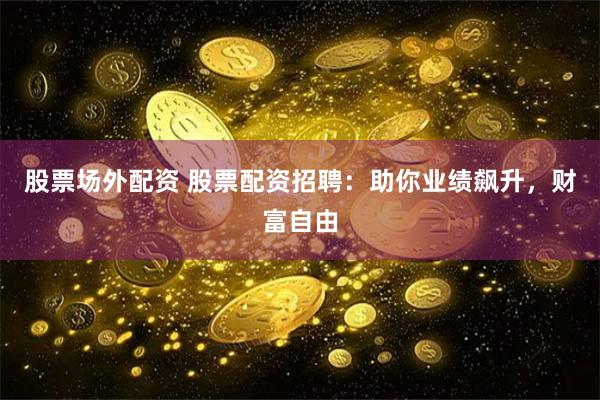 股票场外配资 股票配资招聘：助你业绩飙升，财富自由