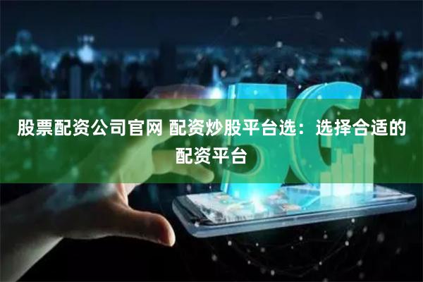 股票配资公司官网 配资炒股平台选：选择合适的配资平台