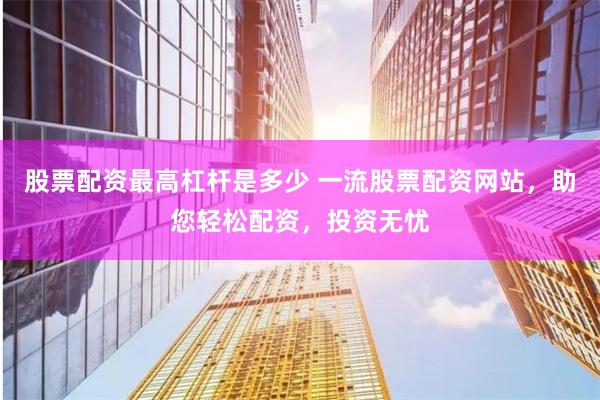 股票配资最高杠杆是多少 一流股票配资网站，助您轻松配资，投资无忧