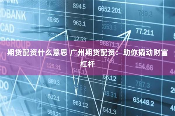 期货配资什么意思 广州期货配资：助你撬动财富杠杆
