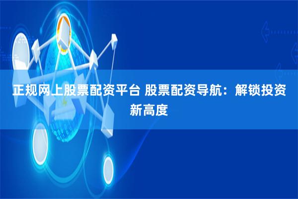 正规网上股票配资平台 股票配资导航：解锁投资新高度